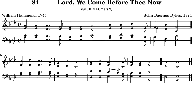 
\version "2.16.2" 
\header { tagline = ##f title = \markup { "84" "         " "Lord, We Come Before Thee Now" } subsubtitle = "(ST. BEES. 7,7,7,7)" composer = "John Bacchus Dykes, 1874" poet = "William Hammond, 1745" }
\score { << << \new Staff \with {midiInstrument = #"clarinet"} { \key as \major \time 4/4 \relative as' {
  <as es>4 q <as des,>4. <g des>8 |
  <f des>4 <g des> <as c,>2 |
  <bes es,>4 q <c es,>4. << { es,8 } \\ { es8 } >> |
  << { f4 } \\ { es4 } >> <bes' des,>4 <g bes,>2 | \bar"||" \break
  <bes es,>4 <des es,> <c es,>4. <as es>8 |
  <g des>4 <bes des,> <as c,>2 |
  <as f>4 <bes f> <as es>4. <as c,>8 |
  <as es>4 <g es> <as es>2 \bar "|."
  <as des,> <as c,> \bar ".." 
  } }
%\new Lyrics \lyricmode {
%\set stanza = #"1."
%\markup\smallCaps {A}2 -- \markup\smallCaps {men.} 
%}
\new Staff \with {midiInstrument = #"clarinet"} { \clef bass \key as \major \relative as {
  <c as>4 q <bes es,>4. q8 |
  <as es>4 <bes es,> <c as>2 |
  <bes g>4 <des g,> <c as>4. <as c,>8 |
  <as des,>4 <f des> <bes es,>2 | %end of 1st line
  <bes g>4 q <c as>4. q8 |
  <bes es,>4 <g es> <as f>2 |
  <des des,>4 q << { c4^( bes8) } \\ { es,4. } >> <as es>8 |
  <bes es,>4 q <c as,>2 | %end of tune
  <f, des> <es as,>
  } } 
  >> >>
\layout { indent = #0 }
\midi { \tempo 4 = 80 } }

