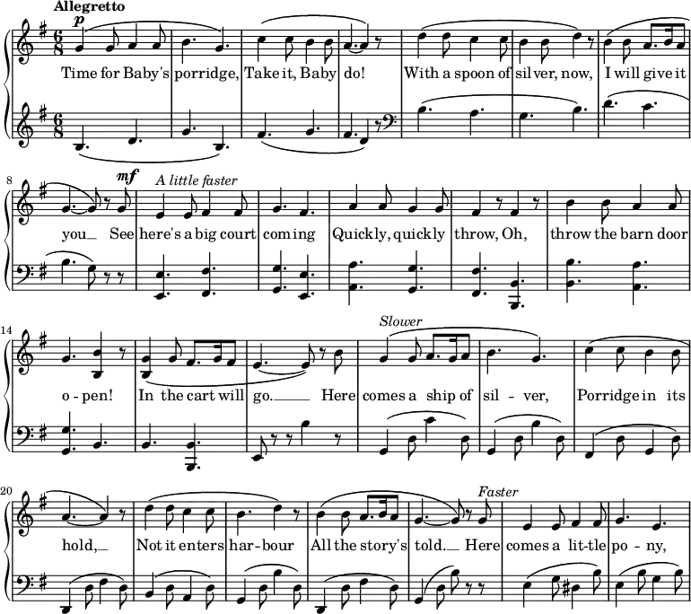 \relative c'' {
\new GrandStaff <<
\new Staff {
\key g \major
\time 6/8
\tempo "Allegretto"
g4^\markup { \dynamic p } \(g8 a4 a8 b4. g4.\) c4 \(c8 b4 b8 a4.~a4\) r8 d4 \(d8 c4 c8 b4 b8 d4\) r8 b4 \(b8 a8. b16 a8 g4.~g8\) r g^\markup { \dynamic mf } e4^\markup { \italic {A little faster} } e8 fis4 fis8 g4. fis a4 a8 g4 g8 fis4 r8 fis4 r8 b4 b8 a4 a8 g4. <b b,>4 r8 <g b,>4 \(g8 fis8. g16 fis8 e4.~e8\) r b' g4^\markup { \italic Slower } \(g8 a8. g16 a8 b4. g\) c4 \(c8 b4 b8 a4.~ a4\) r8 d4 \(d8 c4 c8 b4. d4\) r8 b4 \(b8 a8. b16 a8 g4.~g8\) r g^\markup { \italic Faster } e4 e8 fis4 fis8 g4. e
}
\addlyrics {
Time for Ba -- by's por -- ridge, Take it, Ba -- by do! With a spoon of sil -- ver, now, I will give _ it you __ See here's a big court com -- ing Quick -- ly, quick -- ly throw, Oh, throw the barn door o -- pen! In the cart _ will go. __ Here comes a ship _ of sil -- ver, Por -- ridge in its hold, __ Not it en -- ters har -- bour All the sto -- _ ry's told. __ Here comes a lit -- tle po -- ny,
}
\new Staff {
\clef "bass"
\key g \major
\clef treble
b4. \(d g b,\) fis' \(g fis d4 \) r8
\clef bass
b4. \(a g b\) d \(c b g8\) r r <e e,>4. <fis fis,> <g g,> <e e,> <a a,> <g g,> <fis fis,> <b, b,> <b b'> <a a'> <g g'> b b <b b,> e,8 r r b''4 r8 g,4 \(d'8 c'4 d,8\) g,4 \(d'8 b'4 d,8\) fis,4 \(d'8 g,4 d'8\) d,4 \(d'8 fis4 d8\) b4 \(d8 a4 d8\) g,4 \(d'8 b'4 d,8\) d,4 \(d'8 fis4 d8\) g,4 \(d'8 b'\) r r e,4 \(g8 dis4 b'8\) e,4 \(b'8 g4 b8\)
}
>>
}