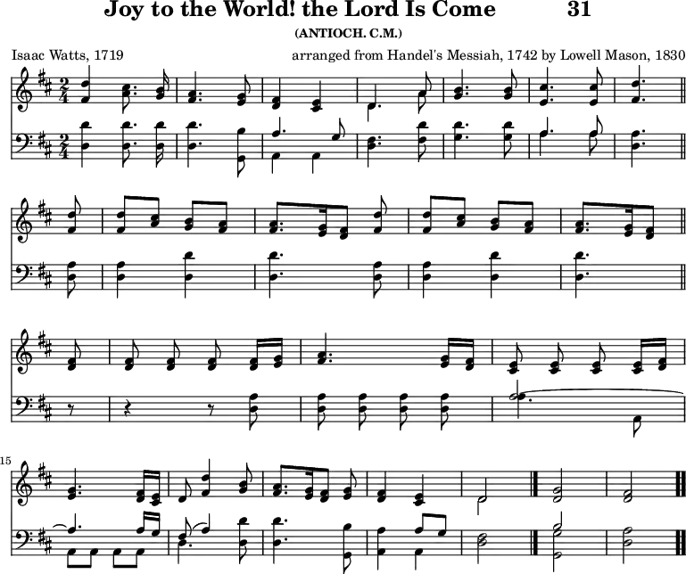 \version "2.16.2" 
\header { tagline = ##f title = \markup { "Joy to the World! the Lord Is Come" "          " "31" } subsubtitle = "(ANTIOCH. C.M.)" composer = \markup { "arranged from Handel's Messiah, 1742" "by Lowell Mason, 1830" } poet = "Isaac Watts, 1719" }
\score { << << \new Staff  \with {midiInstrument = #"church organ"} { \key d \major \time 2/4 \relative d'' { \autoBeamOff
  <d fis,>4 <cis a>8. <b g>16 |
  <a fis>4. <g e>8 |
  <fis d>4 <e cis> |
  << { d4. a'8 } \\ { d,4. a'8 } >> |
  <b g>4. q8 | <cis e,>4. q8 | <d fis,>4. \bar "||" \break
  q8 | q[ <cis a>] <b g>[ <a fis>] |
  q8.[ <g e>16 <fis d>8] <d' fis,> |
  q[ <cis a>] <b g>[ <a fis>] |
  <a fis>8. [ <g e>16 <fis d>8] \bar "||" \break
  q8 | q q q q16[ <g e>] | 
  <a fis>4. <g e>16[ <fis d>] | 
  <e cis>8 q q q16[ <fis d>] | \break 
  <g e>4. <fis d>16[ <e cis>] | 
  d8( <d' fis,>4 <b g>8 |
  <a fis>8.[ <g e>16 <fis d>8] <g e> |
  <fis d>4 <e cis> | 
  << { d2 } \\ { d } >> \bar "|."
  <d g>2 | <d fis> \bar ".." } }
\new Staff  \with {midiInstrument = #"church organ"} { \clef bass \key d \major \relative d { \autoBeamOff
  <d d'>4 q8. q16 | q4. <g, b'>8 |
  << { a'4. g8 } \\ { a,4 a } >> |
  <d fis>4. <fis d'>8 |
  <g d'>4. q8 |
  << { a4. a8 } \\ { a4. a8 } >> | <a d,>4. %end of line 1
  \repeat unfold 2 { q8 | q4 <d d,>4 | q4. } %end of line 2
  r8 | r4 r8 <a d,> | q q q q |
  << { a2 ~ a4. a16[ g] | fis8( a4) } \\
     { a4. a,8 | a a a a | d4. } >> <d d'>8 |
  q4. <g, b'>8 |
  <a a'>4 << { a'8[ g] } \\ { a,4 } >> | <d fis>2 |
  << { b'2 s } \\ { <g g,> <d a'> } >> } } >> >>
\layout { indent = #0 }
\midi { \tempo 4 = 100 } }
