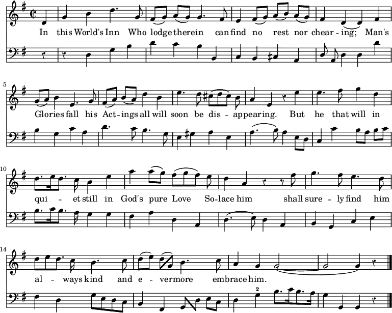 << \new Staff \relative d' { \time 2/2 \key g \major \autoBeamOff \override Staff.Rest.style = #'classical \override Stem.neutral-direction = #up \partial 4 
  d | g b d4. g,8 | fis ([g]) a ([g]) g4. fis8 |
  e4 fis8 ([g]) a ([b]) a ([g]) | fis4 d (d) fis | g8 ([a]) b4 e,4. g8 |
  fis8 ([a]) b ([a]) d4 \stemDown b | e4. d8 cis ([d cis]) b \stemNeutral | a4 e r4 e' |
  e4. fis8 g4 d | d8. [e16 d8.] c16 b4 e | a a8 ([g]) fis ([g fis]) e |
  d4 a r4 r8 fis'8 | g4. fis8 e4. d8 | d [e d8.] c16 b4. c8 |
  d ([e]) \stemDown d([ \stemUp g,]) \stemNeutral b4. c8 | a4 g g2~( | g2 g4) r4 \bar "|." }
\addlyrics { In this World's Inn Who lodge there -- in can find no rest nor chear -- ing; Man's Glo -- ries fall his Act -- ings all  will soon be dis -- ap -- pear -- ing. But he that will in qui -- et still in God's pure Love So -- lace him shall sure -- ly find him al -- ways kind and e -- ver -- more em -- brace him.}
\new Staff \relative d { \clef bass \key g \major \autoBeamOff \omit Staff.TimeSignature \override Staff.Rest.style = #'classical
  r4 | r d g b | d c b b, |
  c b cis a | \stemUp d8 \stemNeutral a d4 d d' | b g c a |
  d4. c8 b4. g8  | e4 gis a e | a4. (b8) a4 e8 [d] |
  c4 c' b8 [a] b [c] | b8. [c16 b8.] a16 g4 g | fis a d, a |
  d4. (e8) d4 a | b g c e | fis d g8 [e d c] | 
  b4 fis \stemUp g8[ \stemDown d'] \stemNeutral e [c] | d4 g-2 b8. [c16 b8. a16] | g4 g, g r  } >>