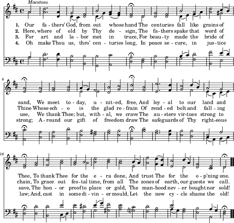 \relative c' { << \new Voice = "a" { \time 4/4 \key d \major \partial 2 << { a'2^\markup { \italic Maestoso. } } \\ { a } >> <a d>2. <d, a'>4 << { g2 } \\ { d4(cis) } >> <d fis>2 << { b'2 } \\ { d,4(g) } >> <fis a>(<e g>) <d fis>2 \fermata << { d } \\ { d } >> <d g> <d fis> << { b' a } \\ { d,4(e) fis(a) } >> <a d>2 << { cis4(b) } \\ { gis2 } >> <e a> \fermata <e a> <fis a> <fis b> << { a4(g) fis2 } \\ { e e } >> <d b'> <g cis> <fis d'> \fermata <fis b> <e e'>2. <fis d'>4 <g cis>2 << { d'4(b) a2 g } \\ { fis e4(cis) d(e) } >> <d fis>2 \fermata <fis a> <fis d'> <a cis> <g b> << { b } \\ { a } >> <b e> <b d> <a cis> << { b4(a) } \\ { e2 } >> <a fis'>2 <g e'>4( <fis d'>) <e cis'>2 << { d'4(a) } \\ { d,2 } >> <d g>2 <cis e> << { d2 \fermata } \\ { d } >> \bar ".." } \new Lyrics \lyricmode { \set associatedVoice = #"a" \set stanza = #"1. " Our2 fa2. -- thers’4 God,2 from out whose hand The cen -- turies fall like grains of sand, We meet to -- day, u -- nit -- ed, free, And loy2. -- al4 to2 our land and Thee, To thank Thee for the e -- ra done, And trust The for the o -- p’ning one. } \new Lyrics \lyricmode { \set associatedVoice = #"a" \set stanza = #"2. " Here,2 where2. of4 old2 by Thy de -- sign, The fa -- thers spake that word of Thine Whose ech -- o is the glad re -- frain Of rend2. -- ed4 bolt2 and fall -- ing chain, To grace out fes -- tal time, from all The zones of earth, our guests we call. } \new Lyrics \lyricmode { \set associatedVoice = #"a" \set stanza = #"3. " For2 art2. and4 la2 -- bor met in truce, For beau -- ty made the bride of use, We thank Thee; but, with -- al, we crave The au2. -- stere4 vir2 -- tues strong to save, The hon -- or proof to place or gold, The man -- hood nev -- er bought nor sold! } \new Lyrics \lyricmode { \set associatedVoice = #"a" \set stanza = #"4. " Oh2 make2. Thou4 us,2 thro’ cen -- turies long, In peace se -- cure, in jus -- tice strong; A -- round our gift of free -- dom draw The safe2. -- guards4 of2 Thy right -- eous law; And, cast in some di -- vin -- er mould, Let the new cy -- cle shame the old! } { \new Staff \time 4/4 \key d \major \clef bass \partial 2 << { a2 } \\ { a } >> <fis d'>2. <fis d'>4 <e b'>2 <b b'> <g b'> <a cis'> <d a'> \fermata <d fis> <d b'> <d a'> << { b'4(cis) } \\ { g2 } >> <fis d'>2 <b, fis''> << { e'4(d) } \\ { e,2 } >> <a, cis'>2 \fermata <cis a'> <d a'> <b d'> <e b'> <fis ais> <g b> <e b'> <b b'> \fermata <b' d> <g b>2. <fis b>4 <e b'>2 <d b'> << { e a } \\ { cis,4(a) b(cis) } >> <d a'>2 \fermata <d d'> <b d'> << { e' } \\ { cis,4(d) } >> <e e'>2 <fis dis'> << { e'4(g) } \\ { g,2 } >> <gis fis'> <a e'> <g? cis> <fis d'> <g b> << { e' } \\ { a,4(g) } >> <fis a>2 <e b'> << { a4(g) } \\ { a,2 } >> <d fis>2 \fermata \bar ".." } >> }