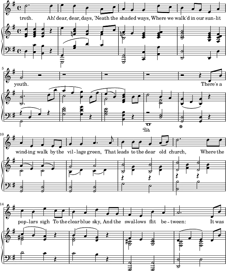 \relative c'' {
%\partial 4
<<
\new Staff \with {midiInstrument = "violin"} {
\key g \major
%\tempo "Moderato."
d2. d4 |
e d b a8 c8 |
a4 g g d'8 c |
b4 a8 g e4 a |
g2 r |
r1 | r r |
r2 r4 d8 b'8 |
a4 e fis e8 d8 |
g4 g a4. a8 |
b4 b8 b g4 a8( b) |
d2. d8 d |
c4 b e c8 c |
b4 a d g,8 g |
fis4 e b' a |
a2. d,8 b' |
}
\addlyrics {
troth.
Ah! dear, dear, days,
'Neath the sha -- ded ways,
Where we walk'd in our sun -- lit youth.
There's a wind -- ing walk by the vil -- lage green,
That leads to the dear old church,
Where the pop -- lars sigh
To the clear blue sky,
And the swal -- lows flit be -- tween:
It was
}
\new PianoStaff <<
\new Staff {
\key g \major
<d, fis d'>4 <d fis a d> <d g d'> r |
e' <f, b d> <f b> <<{a8 c} \\ f,4>> |
<<{a4 g} \\ <b, f'>2 >> <c e g>4 <c e g a> |
<b d g b>2 <g c e g>4 <fis c' d fis> |
<b b'>2. d'8( b' |
<<{a4 fis} \\ c2 >> <b g'>4) b8\( fis' |
<<{e4( b)} \\ g2 >> <d fis b d>4\) b'8 c |
d2 <<{b4 a} \\ <c, fis>2 >> |
<b g'>4( d <b g'>4) r |
<< {a'4( e) a( e) } \\ {c2 c} >> |
<< {g'2 a} \\ {b,4( d) c( d)} >> |
<< {<b b'>2 <b b'>} \\ {r4 <d g> r <d g>} >> |
<< {<d d'>2 <d d'>} \\ {r4 <fis b> r <fis b>} >> |
<< {c'4( b <e, a>) } \\ {<e gis>2 s4} >> r4 |
<< {b'4( a <d, g>) } \\ {<d fis>2 s4} >> r4 |
<< {fis4 e} \\ <g, cis>2 >> <g cis e>2 |
<< {d'4( fis e) d8 b'} \\ {<fis, c'>2 <fis c'>2} >> |
}
\new Staff {
\clef "bass"
\key g \major
d4 <c c'> <b b'> r |
<<{g4( <g' b> d') c} \\ {g,,2 s2}>> |
<g g'>2 <c c'>4 <a' a'>4 |
<d, d'>2 d4 d' |
<< {r4( d g) r} \\ {g,2 s2} >> |
<g' d' fis>2 <g d' g>4 r |
<g b e>2 <b, fis' b>4 r4 |
<< {r2 <d fis>} \\ d,1\sustainOn >> |
\sustainOff <g d'>2 <g d'>4 r4 |
<g d'>2 <g d'> |
<g d'> <g d'> |
g'2 e |
<b b'>2 b' |
d c4 r |
c2 b4 r |
<a,, a'>2 <a a'> |
<d d'> d' |
}
>>
>>
}