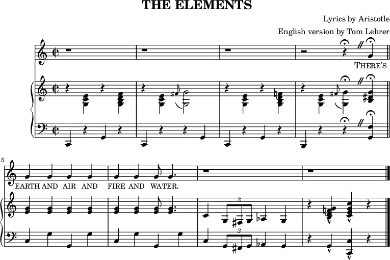 \header {
title = "THE ELEMENTS"
composer = "Lyrics by Aristotle"
arranger = "English version by Tom Lehrer"
tagline = "" % no footer
}
\score { { <<
{ \new Staff <<
\relative c'' {
\language "english"
\time 2/2
\set Score.tempoHideNote = ##t \tempo 4 = 260
\set Staff.midiInstrument = #"lead 6 (voice)"
\override BreathingSign.text = \markup {
\musicglyph "scripts.caesura.straight"
}
r1 |
r |
r |
r2 r4 \fermata \breathe g \fermata \bar "||"
g g g g |
g g g8 g4. |
r1 |
r1 \bar "|."
}
\addlyrics {
\markup{\caps There's} \markup{\caps earth} \markup{\caps and} \markup{\caps air} \markup{\caps and} \markup{\caps fire} \markup{\caps and} \markup{\caps wa} -- \markup{\caps ter.}
}
{ \new PianoStaff <<
{ \new Staff <<
\relative c' {
\language "english"
\set Staff.midiInstrument = "piano"
\override BreathingSign.text = \markup {
\musicglyph "scripts.caesura.straight"
}
r4 \stemDown <e c g> r <f d b g> |
r <e c g> \grace{fs8( } <g g,>2) |
r4 <e c g> r <f! d b g> |
r <e c g> \grace{fs8( } <g g,>4) \fermata \breathe \stemUp <g ds b> \fermata ||
<g e> <g e> <g e> <g e> |
<g e> <g e> <g e>8 <g e>4. |
c,4 \times 2/3 {g8 fs g} af4 g |
r <g' f! d b>-^ <c g e c>-^ r ||
}
>> }
{ \new Staff <<
\relative c {
\language "english"
\set Staff.midiInstrument = "piano"
\clef bass
\override BreathingSign.text = \markup {
\musicglyph "scripts.caesura.straight"
}
c,4 r g' r |
c, r r g' |
c, r g' r |
b, r r \fermata \breathe <g' f'> \fermata ||
c g' g, g' |
c, g' g, g' |
c, \times 2/3 {g8 fs g} af4 g |
r g-^ <c, c'>-^ r ||
}
>> }
>> }
>> }
>> }
\layout { }
\midi { }
}