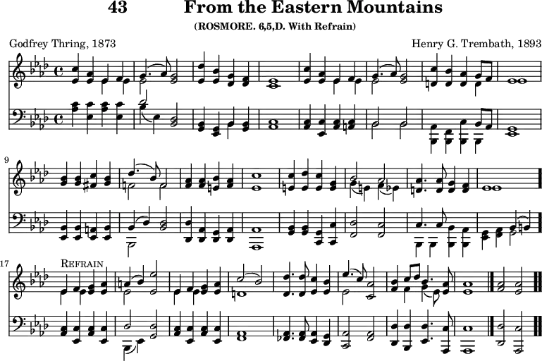 \version "2.16.2" 
\header { tagline = ##f title = \markup { "43" "          " "From the Eastern Mountains" } subsubtitle = "(ROSMORE. 6,5,D. With Refrain)" composer = "Henry G. Trembath, 1893" poet = "Godfrey Thring, 1873" }
\score { << << \new Staff { \key aes \major \time 4/4 \relative c'' { \autoBeamOff
  <c ees,>4 <aes ees> << { ees f | g4.( aes8) } \\
                         { ees4 ees | ees2 } >> <g ees> |
  <des' ees,>4 <bes ees,> <g des> <f des> | <ees c>1 |
  <c' ees,>4 <aes ees> << { ees f | g4.( aes8) } \\
                          { ees4 ees | ees 2 } >> <g ees> |
  <c d,>4 <bes d,> <aes d,> << { g8[ f] | ees1 } \\ { d4 ees1 } >>
  <bes' g>4 q <c fis,> <bes g> |
  << { des4.( bes8) f2 } \\ { f! f } >> | %end of line 2
  <aes f>4 q <bes e,> <aes f> | <c ees,>1 |
  <c e,>4 <des e,> <c e,> <g e> |
  << { bes2 aes } \\ { g4( e) f( ees) } >> |
  <aes d,>4. q8 <g d>4 <f d> | << { ees1 } \\ { ees } >> \bar "."
  << { ees4^\markup { \caps Refrain } f <g ees> <aes ees> |
       a( bes) <ees ees,>2 |
       ees,4 f <g ees> <aes ees> | c2( bes) } \\
     { ees,4 ees s s | ees2 s | ees4 ees s2 | d1 } >> %end of line 4
%last line brought back from next page for ease of transclusion
  <des des'>4. q8 <ees c'>4 <ees bes'> |
  << { ees'4.( c8) <aes c,>2 | <bes f>4 c8[ des] bes4. } \\
     { ees,2 s | s4 f g( ees8) } >> <ees aes>8 |
  q1 \bar "|." <aes f>2 <aes ees> \bar ".." } }
\new Staff { \clef bass \key aes \major \relative a { \autoBeamOff
  <aes c>4 <ees c'> <aes c> <ees c'> |
  << { des'2 } \\ { bes4( ees,) } >> <bes des>2 |
  <g bes>4 <ees g> << { bes' } \\ { bes } >> <g bes> |
  <aes c>1 | <aes c>4 <ees c'> <aes c> <a c> | %end of line 1
  << { bes2 bes | s2. bes8 aes } \\
     { bes2 bes | <aes bes,>4 <f bes,> <bes, c'> bes } >> |
  <ees g>1 | <ees bes'>4 q <ees a> <ees bes'> |
  << { bes'4( des) } \\ { bes,2 } >> <bes' des>2 | %end of line 2
  <des, des'>4 <des aes'> <des g> <des aes'> |
  <aes aes'>1 | <g' bes>4 q <g c,> <c c,> |
  <des f,>2 <c f,> |
  << { c4. c8 s2 s^\( bes4 b\) } \\
     { bes,4 bes <bes bes'> <bes aes'> | <ees g>_( <f aes> g2 } >>
%Refrain
  <aes c>4 <ees c'> <aes c> <ees c'> |
  << { des'2 } \\ { bes,4( ees) } >> <g des'>2 |
  <aes c>4 <ees c'> <aes c> <ees c'> | <f aes>1 %end of line 4
  <fes aes>4. q8 <ees aes>4 <des g> |
  <c aes'>2 <f aes> |
  <des des'>4 <bes des'> <ees des'>4. <aes, c'>8 |
  q1 | <des des'>2 <aes c'> } } >> >>
\layout { indent = #0 }
\midi { \tempo 4 = 112 } }
