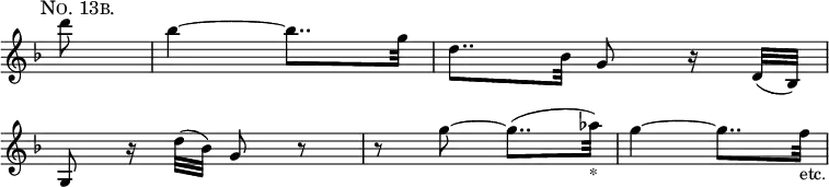 \version "2.16.2"
\header {
tagline = ##f
}
{
\override Score.TimeSignature #'stencil = ##f
\override Score.BarNumber #'stencil = ##f
\time 2/4
\key d \minor
\partial 8
\relative d''' {
\mark \markup {
\smaller \smallCaps "No. 13b."
}
d8 | bes4 ~ bes8.. g32 | d8.. bes32 g8 r16 d32( bes) | \break
g8 r16 d''32( bes) g8 r | r g' ~ g8..( aes32)_"*" | g4 ~ g8.. f32_"etc." |
}
}
\layout {
indent = #0
}
